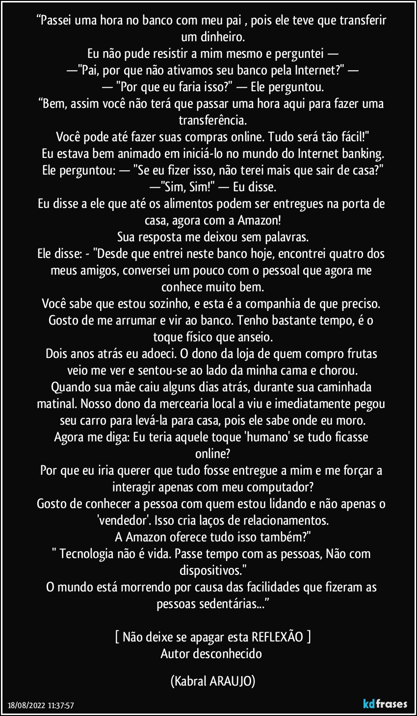 “Passei uma hora no banco com meu pai , pois ele teve que transferir um dinheiro.
Eu não pude resistir a mim mesmo e perguntei —
—"Pai, por que não ativamos seu banco pela Internet?" —
— "Por que eu faria isso?" — Ele perguntou.
“Bem, assim você não terá que passar uma hora aqui para fazer uma transferência.
Você pode até fazer suas compras online. Tudo será tão fácil!''
Eu estava bem animado em iniciá-lo no mundo do Internet banking.
Ele perguntou: — "Se eu fizer isso, não terei mais que sair de casa?"
—"Sim, Sim!" — Eu disse.
Eu disse a ele que até os alimentos podem ser entregues na porta de casa, agora com a Amazon!
Sua resposta me deixou sem palavras.
Ele disse: - "Desde que entrei neste banco hoje, encontrei quatro dos meus amigos, conversei um pouco com o pessoal que agora me conhece muito bem.
Você sabe que estou sozinho, e esta é a companhia de que preciso. Gosto de me arrumar e vir ao banco. Tenho bastante tempo, é o toque físico que anseio.
Dois anos atrás eu adoeci. O dono da loja de quem compro frutas veio me ver e sentou-se ao lado da minha cama e chorou.
Quando sua mãe caiu alguns dias atrás, durante sua caminhada matinal. Nosso dono da mercearia local a viu e imediatamente pegou seu carro para levá-la para casa, pois ele sabe onde eu moro.
Agora me diga: Eu teria aquele toque 'humano' se tudo ficasse online?
Por que eu iria querer que tudo fosse entregue a mim e me forçar a interagir apenas com meu computador?
Gosto de conhecer a pessoa com quem estou lidando e não apenas o 'vendedor'. Isso cria laços de relacionamentos.
A Amazon oferece tudo isso também?"
" Tecnologia não é vida. Passe tempo com as pessoas, Não com dispositivos."
O mundo está morrendo por causa das facilidades que fizeram as pessoas sedentárias...”

[ Não deixe se apagar esta REFLEXÃO ]
Autor desconhecido (KABRAL ARAUJO)