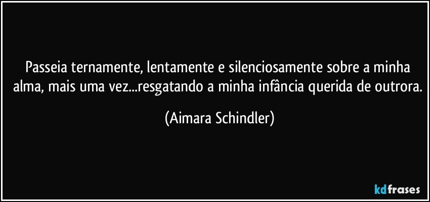 Passeia ternamente, lentamente e silenciosamente sobre a minha alma, mais uma vez...resgatando a minha infância querida de outrora. (Aimara Schindler)