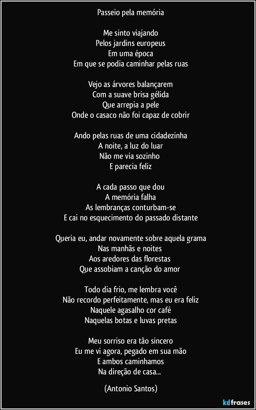 Passeio pela memória

Me sinto viajando
Pelos jardins europeus
Em uma época
Em que se podia caminhar pelas ruas

Vejo as árvores balançarem
Com a suave brisa gélida
Que arrepia a pele
Onde o casaco não foi capaz de cobrir

Ando pelas ruas de uma cidadezinha
A noite, a luz do luar
Não me via sozinho 
E parecia feliz

A cada passo que dou
A memória falha
As lembranças conturbam-se
E cai no esquecimento do passado distante

Queria eu, andar novamente sobre aquela grama
Nas manhãs e noites 
Aos aredores das florestas 
Que assobiam a canção do amor 

Todo dia frio, me lembra você
Não recordo perfeitamente, mas eu era feliz
Naquele agasalho cor café
Naquelas botas e luvas pretas

Meu sorriso era tão sincero
Eu me vi agora, pegado em sua mão
E ambos caminhamos
Na direção de casa... (Antonio Santos)