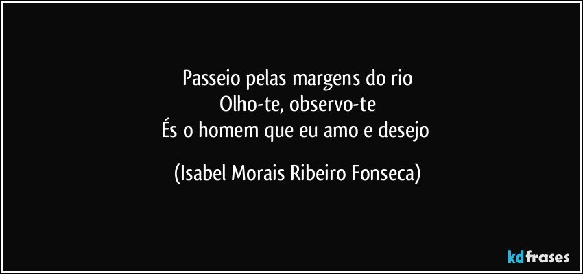 Passeio pelas margens do rio
Olho-te, observo-te
És o homem que eu amo e desejo (Isabel Morais Ribeiro Fonseca)