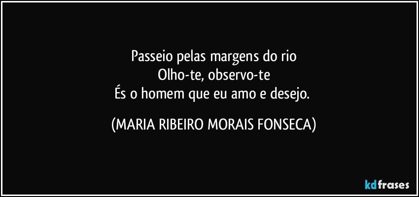 Passeio pelas margens do rio
Olho-te, observo-te
És o homem que eu amo e desejo. (MARIA RIBEIRO MORAIS FONSECA)