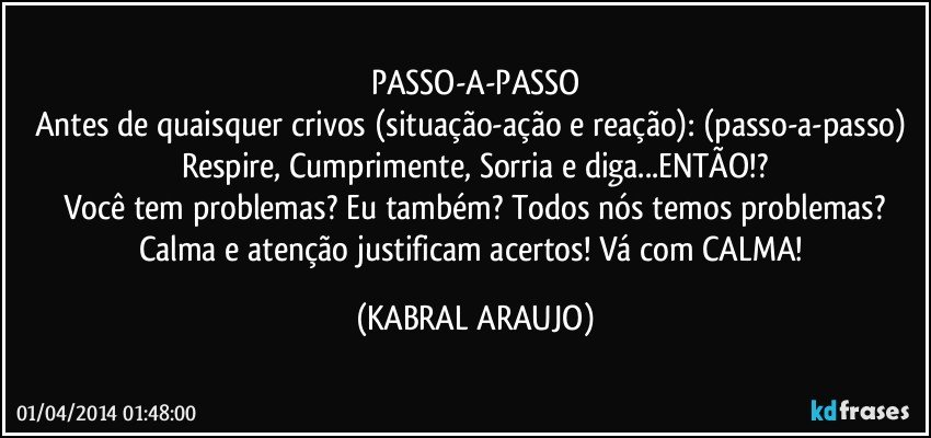 PASSO-A-PASSO
Antes de quaisquer crivos (situação-ação e reação): (passo-a-passo) Respire, Cumprimente, Sorria e diga...ENTÃO!?
Você tem problemas? Eu também? Todos nós temos problemas?
Calma e atenção justificam acertos! Vá com CALMA! (KABRAL ARAUJO)