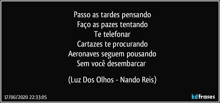 Passo as tardes pensando
Faço as pazes tentando
Te telefonar
Cartazes te procurando
Aeronaves seguem pousando
Sem você desembarcar (Luz Dos Olhos - Nando Reis)