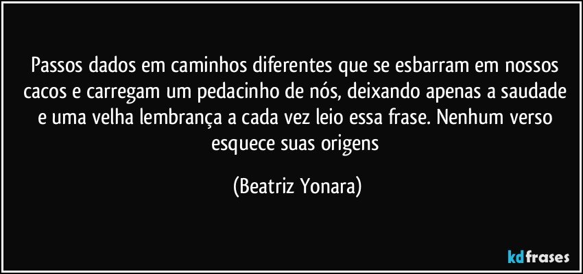 Passos dados em caminhos diferentes que se esbarram em nossos cacos e carregam um pedacinho de nós, deixando apenas a saudade e uma velha lembrança a cada vez leio essa frase. Nenhum verso esquece suas origens (Beatriz Yonara)