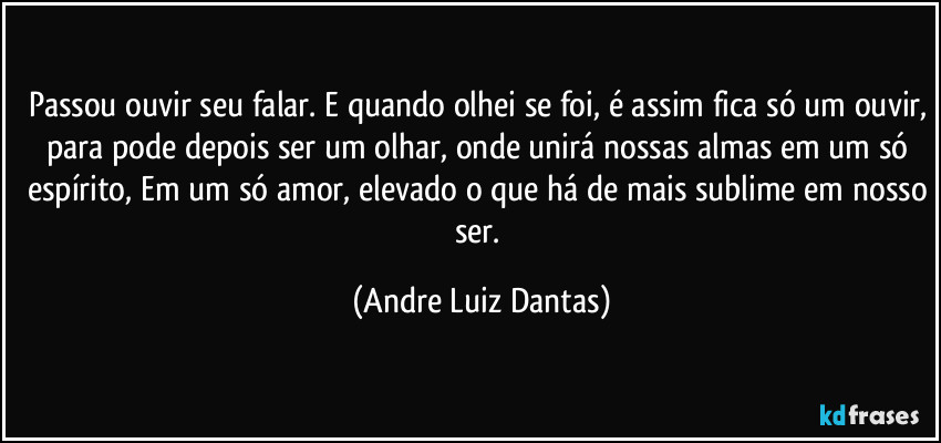 Passou ouvir seu falar. E quando olhei se foi, é assim fica só um ouvir, para pode depois ser um olhar, onde unirá nossas almas em um só espírito, Em um só amor, elevado o que há de mais sublime em nosso ser. (Andre Luiz Dantas)
