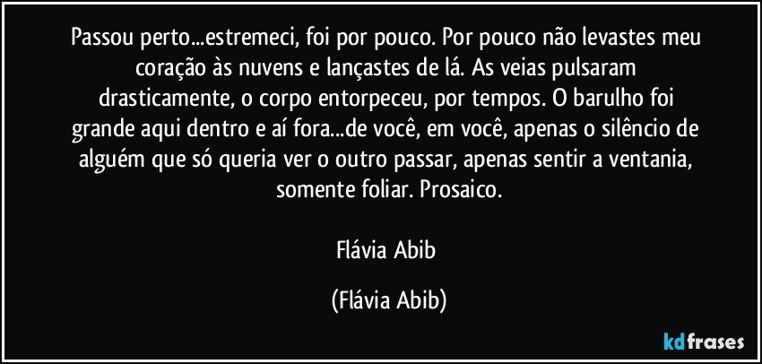 Passou perto...estremeci, foi por pouco. Por pouco não levastes meu coração às nuvens e lançastes de lá. As veias pulsaram drasticamente, o corpo entorpeceu, por tempos. O barulho foi grande aqui dentro e aí fora...de você, em você, apenas o silêncio de alguém que só queria ver o outro passar, apenas sentir a ventania, somente foliar. Prosaico.

Flávia Abib (Flávia Abib)