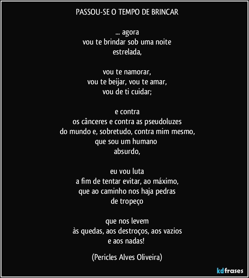 PASSOU-SE O TEMPO DE BRINCAR

... agora
vou te brindar sob uma noite
estrelada,

vou te namorar,
vou te beijar, vou te amar,
vou de ti cuidar;

e contra
os cânceres e contra as pseudoluzes
do mundo e, sobretudo, contra mim mesmo,
que sou um humano 
absurdo,

eu vou luta
a fim de tentar evitar, ao máximo,
que ao caminho nos haja pedras
de tropeço

que nos levem
às quedas, aos destroços, aos vazios
e aos nadas! (Pericles Alves Oliveira)