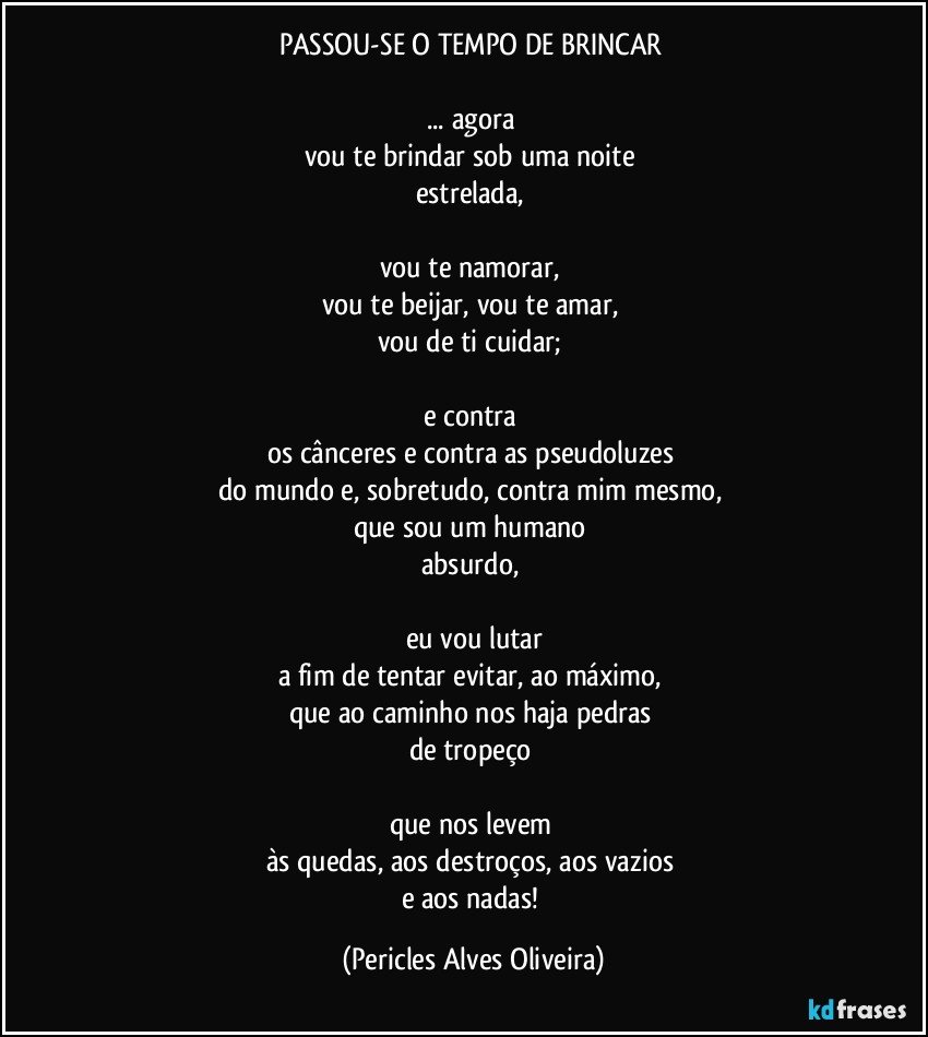 PASSOU-SE O TEMPO DE BRINCAR 

... agora 
vou te brindar sob uma noite 
estrelada, 

vou te namorar, 
vou te beijar, vou te amar, 
vou de ti cuidar; 

e contra 
os cânceres e contra as pseudoluzes 
do mundo e, sobretudo, contra mim mesmo, 
que sou um humano 
absurdo, 

eu vou lutar
a fim de tentar evitar, ao máximo, 
que ao caminho nos haja pedras 
de tropeço 

que nos levem 
às quedas, aos destroços, aos vazios 
e aos nadas! (Pericles Alves Oliveira)