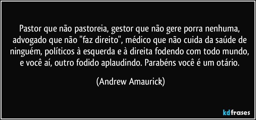 Pastor que não pastoreia, gestor que não gere porra nenhuma, advogado que não "faz direito", médico que não cuida da saúde de ninguém, políticos à esquerda e à direita fodendo com todo mundo, e você aí, outro fodido aplaudindo. Parabéns você é um otário. (Andrew Amaurick)