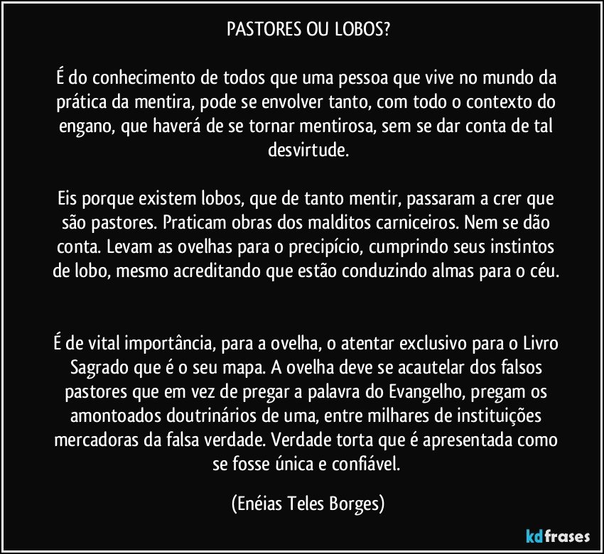 PASTORES OU LOBOS?

É do conhecimento de todos que uma pessoa que vive no mundo da prática da mentira, pode se envolver tanto, com todo o contexto do engano, que haverá de se tornar mentirosa, sem se dar conta de tal desvirtude.

Eis porque existem lobos, que de tanto mentir, passaram a crer que são pastores. Praticam obras dos malditos carniceiros. Nem se dão conta. Levam as ovelhas para o precipício, cumprindo seus instintos de lobo, mesmo acreditando que estão conduzindo almas para o céu. 

É de vital importância, para a ovelha, o atentar exclusivo para o Livro Sagrado que é o seu mapa. A ovelha deve se acautelar dos falsos pastores que em vez de pregar a palavra do Evangelho, pregam os amontoados doutrinários de uma, entre milhares de instituições mercadoras da falsa verdade. Verdade torta que é apresentada como se fosse única e confiável. (Enéias Teles Borges)