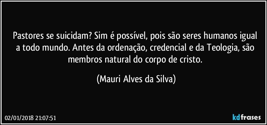 Pastores se suicidam?  Sim  é possível,  pois são seres humanos igual a todo mundo.  Antes da ordenação, credencial e da Teologia, são membros natural do corpo de cristo. (Mauri Alves da Silva)