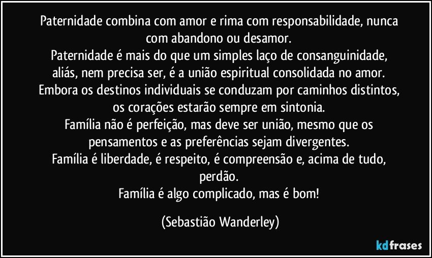 Paternidade combina com amor e rima com responsabilidade, nunca com abandono ou desamor. 
Paternidade é mais do que um simples laço de consanguinidade, aliás, nem precisa ser, é a união espiritual consolidada no amor. 
Embora os destinos individuais se conduzam por caminhos distintos, os corações estarão sempre em sintonia. 
Família não é perfeição, mas deve ser união, mesmo que os pensamentos e as preferências sejam divergentes. 
Família é liberdade, é respeito, é compreensão e, acima de tudo, perdão. 
Família é algo complicado, mas é bom! (Sebastião Wanderley)