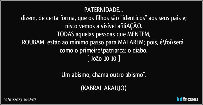 PATERNIDADE...
dizem, de certa forma, que os filhos são "identicos" aos seus pais e;
nisto vemos a visível afiliAÇÃO.
TODAS aquelas pessoas que MENTEM,
ROUBAM, estão ao mínimo passo para MATAREM; pois, é\foi\será como o primeiro\patriarca: o diabo.
[ João 10:10 ]

"Um abismo, chama outro abismo". (KABRAL ARAUJO)