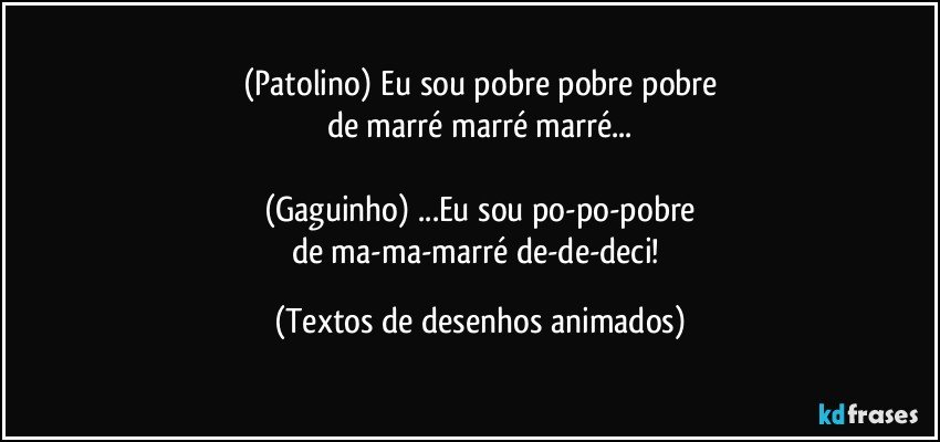 (Patolino) Eu sou pobre pobre pobre
de marré marré marré...

(Gaguinho) ...Eu sou po-po-pobre
de ma-ma-marré de-de-deci! (Textos de desenhos animados)