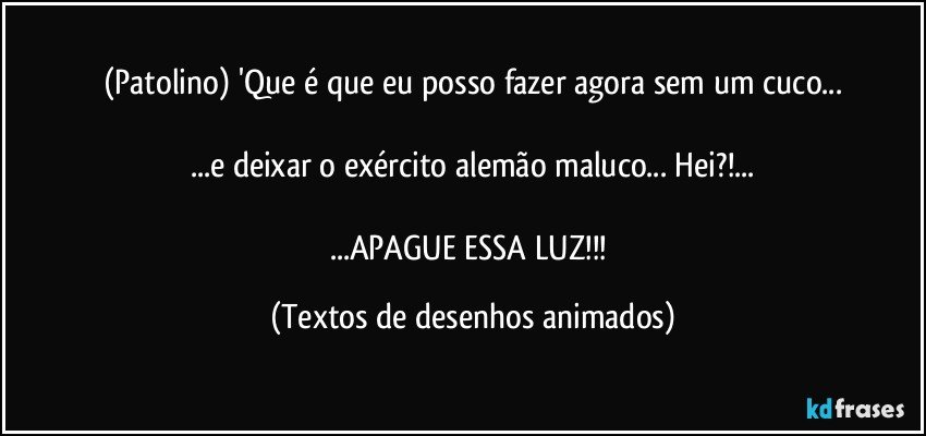 (Patolino) 'Que é que eu posso fazer agora sem um cuco...

...e deixar o exército alemão maluco... Hei?!...

...APAGUE ESSA LUZ!!! (Textos de desenhos animados)