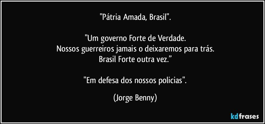 "Pátria Amada, Brasil".

"Um governo Forte de Verdade.
Nossos guerreiros jamais o deixaremos para trás.
Brasil Forte outra vez.”

 "Em defesa dos nossos policias". (Jorge Benny)