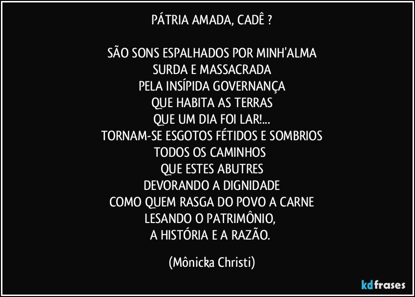 PÁTRIA AMADA, CADÊ ?

SÃO SONS ESPALHADOS POR MINH'ALMA
SURDA E MASSACRADA
PELA INSÍPIDA GOVERNANÇA
QUE HABITA AS TERRAS
QUE UM DIA FOI LAR!...
TORNAM-SE ESGOTOS FÉTIDOS E SOMBRIOS
TODOS OS CAMINHOS 
QUE ESTES ABUTRES
DEVORANDO A DIGNIDADE
COMO QUEM RASGA DO POVO A CARNE
LESANDO O PATRIMÔNIO, 
A HISTÓRIA E A RAZÃO. (Mônicka Christi)