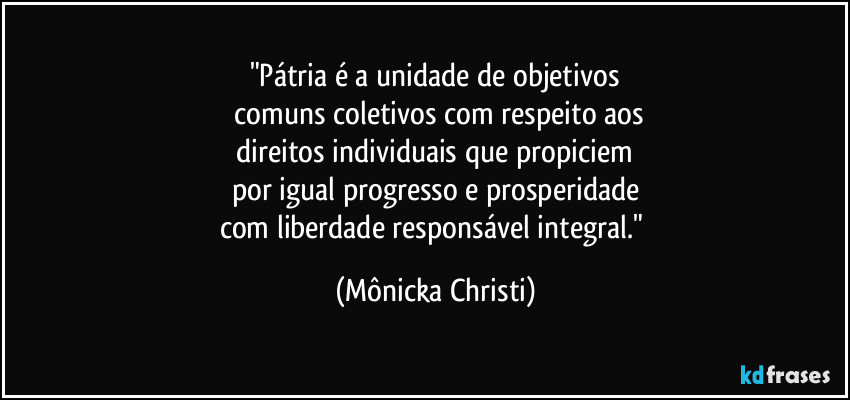 "Pátria é a unidade de objetivos
 comuns coletivos com respeito aos
 direitos individuais que propiciem 
por igual progresso e prosperidade
com liberdade responsável integral." (Mônicka Christi)