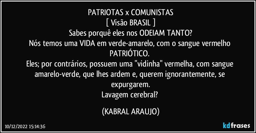 PATRIOTAS x COMUNISTAS
[ Visão BRASIL ]
Sabes porquê eles nos ODEIAM TANTO?
Nós temos uma VIDA em verde-amarelo, com o sangue vermelho PATRIÓTICO. 
Eles; por contrários, possuem uma "vidinha" vermelha, com sangue amarelo-verde, que lhes ardem e, querem ignorantemente, se expurgarem.
Lavagem cerebral? (KABRAL ARAUJO)