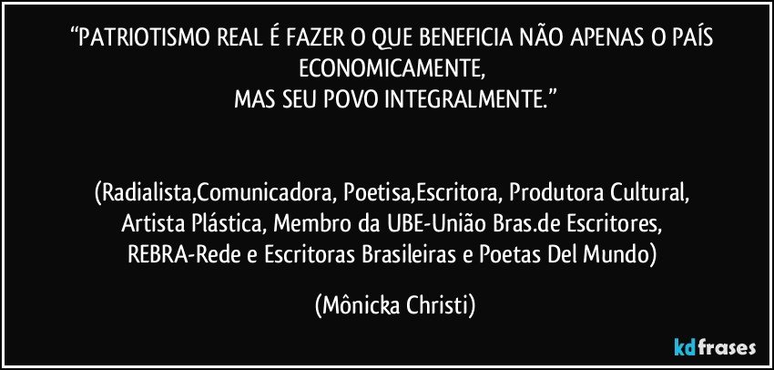 “PATRIOTISMO REAL É FAZER O QUE BENEFICIA NÃO APENAS O PAÍS ECONOMICAMENTE, 
MAS SEU POVO INTEGRALMENTE.”


(Radialista,Comunicadora, Poetisa,Escritora, Produtora Cultural, Artista Plástica, Membro da UBE-União Bras.de Escritores, REBRA-Rede e Escritoras Brasileiras e Poetas Del Mundo) (Mônicka Christi)