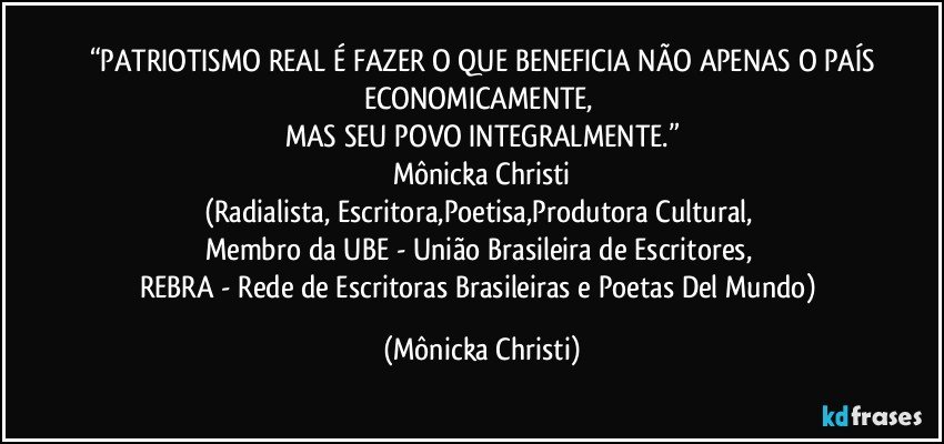 “PATRIOTISMO REAL É FAZER O QUE BENEFICIA NÃO APENAS O PAÍS
ECONOMICAMENTE, 
MAS SEU POVO INTEGRALMENTE.”
Mônicka Christi
(Radialista, Escritora,Poetisa,Produtora Cultural, 
Membro da UBE - União Brasileira de Escritores, 
REBRA - Rede de Escritoras Brasileiras e Poetas Del Mundo) (Mônicka Christi)