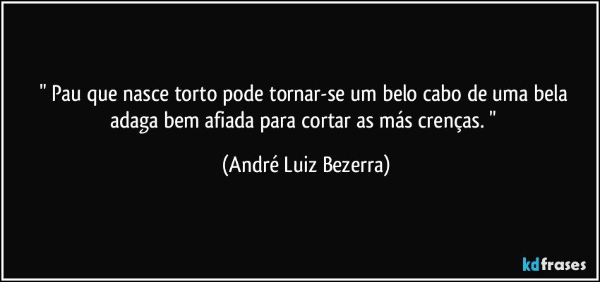 " Pau que nasce torto pode tornar-se um belo cabo de uma bela adaga bem afiada para cortar as más crenças. " (André Luiz Bezerra)
