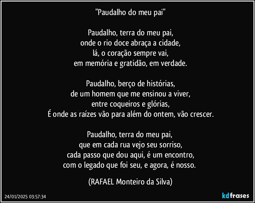 "Paudalho do meu pai"

Paudalho, terra do meu pai,
onde o rio doce abraça a cidade,
lá, o coração sempre vai,
em memória e gratidão, em verdade.

Paudalho, berço de histórias,
de um homem que me ensinou a viver,
entre coqueiros e glórias,
É onde as raízes vão para além do ontem, vão crescer.

Paudalho, terra do meu pai, 
que em cada rua vejo seu sorriso,
cada passo que dou aqui, é um encontro,
com o legado que foi seu, e agora, é nosso. (Rafael Monteiro da Silva)