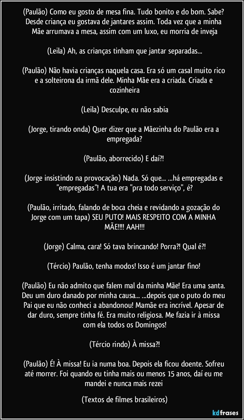 (Paulão) Como eu gosto de mesa fina. Tudo bonito e do bom. Sabe? Desde criança eu gostava de jantares assim. Toda vez que a minha Mãe arrumava a mesa, assim com um luxo, eu morria de inveja

(Leila) Ah, as crianças tinham que jantar separadas...

(Paulão) Não havia crianças naquela casa. Era só um casal muito rico e a solteirona da irmã dele. Minha Mãe era a criada. Criada e cozinheira

(Leila) Desculpe, eu não sabia

(Jorge, tirando onda) Quer dizer que a Mãezinha do Paulão era a empregada?

(Paulão, aborrecido) E daí?! 

(Jorge insistindo na provocação) Nada. Só que... ...há empregadas e "empregadas"! A tua era "pra todo serviço", é?

(Paulão, irritado, falando de boca cheia e revidando a gozação do Jorge com um tapa) SEU PUTO! MAIS RESPEITO COM A MINHA MÃE!!! AAH!!!

(Jorge) Calma, cara! Só tava brincando! Porra?! Qual é?!

(Tércio) Paulão, tenha modos! Isso é um jantar fino! 

(Paulão) Eu não admito que falem mal da minha Mãe! Era uma santa. Deu um duro danado por minha causa... ...depois que o puto do meu Pai que eu não conheci a abandonou! Mamãe era incrível. Apesar de dar duro, sempre tinha fé. Era muito religiosa. Me fazia ir à missa com ela todos os Domingos!

(Tércio rindo) À missa?!

(Paulão) É! À missa! Eu ia numa boa. Depois ela ficou doente. Sofreu até morrer. Foi quando eu tinha mais ou menos 15 anos, daí eu me mandei e nunca mais rezei (Textos de filmes brasileiros)