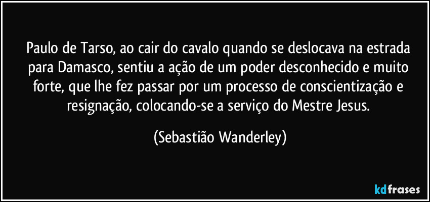 Paulo de Tarso, ao cair do cavalo quando se deslocava na estrada para Damasco, sentiu a ação de um poder desconhecido e muito forte, que lhe fez passar por um processo de conscientização e resignação, colocando-se a serviço do Mestre Jesus. (Sebastião Wanderley)