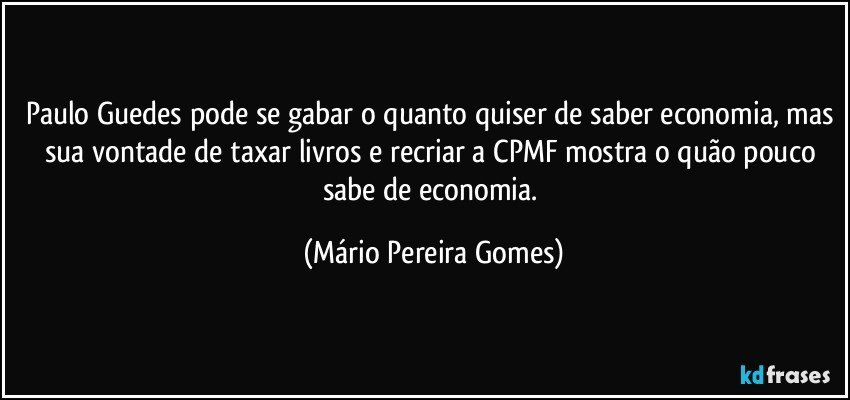 Paulo Guedes pode se gabar o quanto quiser de saber economia, mas sua vontade de taxar livros e recriar a CPMF mostra o quão pouco sabe de economia. (Mário Pereira Gomes)