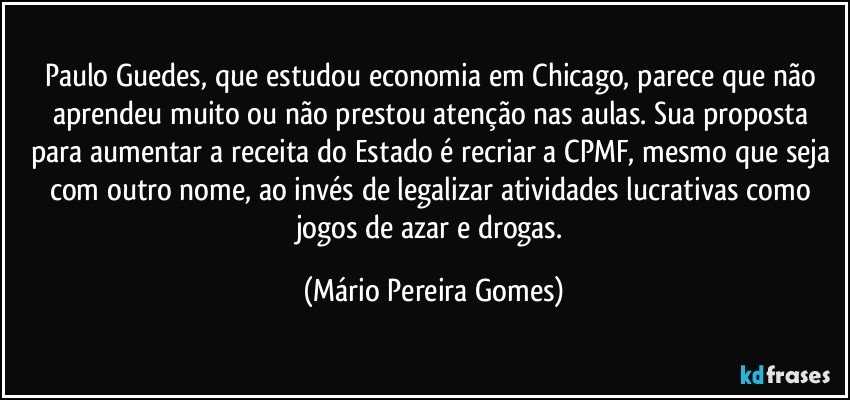 Paulo Guedes, que estudou economia em Chicago, parece que não aprendeu muito ou não prestou atenção nas aulas. Sua proposta para aumentar a receita do Estado é recriar a CPMF, mesmo que seja com outro nome, ao invés de legalizar atividades lucrativas como jogos de azar e drogas. (Mário Pereira Gomes)