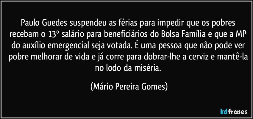 Paulo Guedes suspendeu as férias para impedir que os pobres recebam o 13º salário para beneficiários do Bolsa Família e que a MP do auxílio emergencial seja votada. É uma pessoa que não pode ver pobre melhorar de vida e já corre para dobrar-lhe a cerviz e mantê-la no lodo da miséria. (Mário Pereira Gomes)