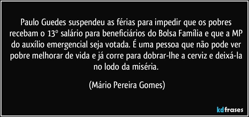 Paulo Guedes suspendeu as férias para impedir que os pobres recebam o 13º salário para beneficiários do Bolsa Família e que a MP do auxílio emergencial seja votada. É uma pessoa que não pode ver pobre melhorar de vida e já corre para dobrar-lhe a cerviz e deixá-la no lodo da miséria. (Mário Pereira Gomes)