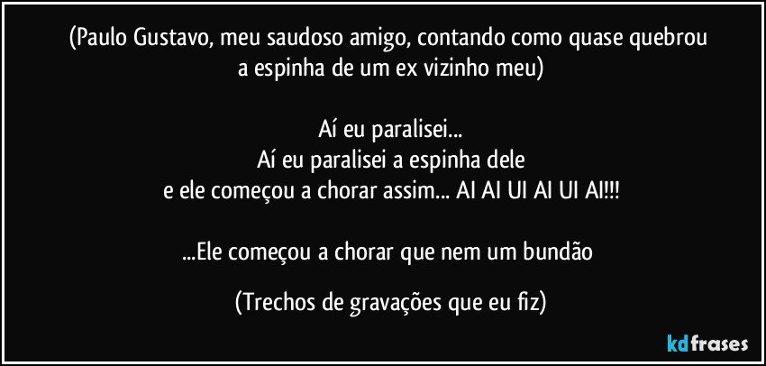 (Paulo Gustavo, meu saudoso amigo, contando como quase quebrou a espinha de um ex vizinho meu)

Aí eu paralisei...
Aí eu paralisei a espinha dele
e ele começou a chorar assim... AI AI UI AI UI AI!!!

...Ele começou a chorar que nem um bundão (Trechos de gravações que eu fiz)