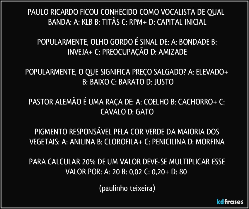 PAULO RICARDO FICOU CONHECIDO COMO VOCALISTA DE QUAL BANDA:  A: KLB  B: TITÃS   C: RPM+  D: CAPITAL INICIAL

 POPULARMENTE, OLHO GORDO É SINAL DE:  A: BONDADE  B: INVEJA+  C: PREOCUPAÇÃO  D: AMIZADE

 POPULARMENTE, O QUE SIGNIFICA PREÇO SALGADO?  A: ELEVADO+  B: BAIXO  C: BARATO  D: JUSTO

 PASTOR ALEMÃO É UMA RAÇA DE:  A: COELHO  B: CACHORRO+  C: CAVALO  D: GATO

 PIGMENTO RESPONSÁVEL PELA COR VERDE DA MAIORIA DOS VEGETAIS:  A: ANILINA  B: CLOROFILA+  C: PENICILINA  D: MORFINA

 PARA CALCULAR 20% DE UM VALOR DEVE-SE MULTIPLICAR ESSE VALOR POR:  A: 20  B: 0,02  C: 0,20+  D: 80 (paulinho teixeira)