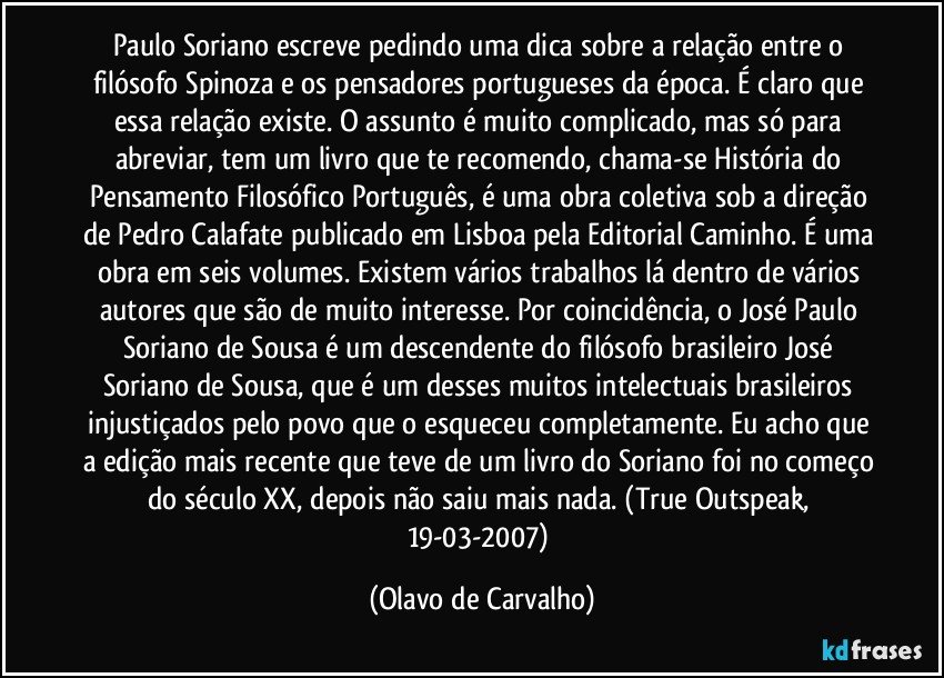 Paulo Soriano escreve pedindo uma dica sobre a relação entre o filósofo Spinoza e os pensadores portugueses da época. É claro que essa relação existe. O assunto é muito complicado, mas só para abreviar, tem um livro que te recomendo, chama-se História do Pensamento Filosófico Português, é uma obra coletiva sob a direção de Pedro Calafate publicado em Lisboa pela Editorial Caminho. É uma obra em seis volumes. Existem vários trabalhos lá dentro de vários autores que são de muito interesse. Por coincidência, o José Paulo Soriano de Sousa é um descendente do filósofo brasileiro José Soriano de Sousa, que é um desses muitos intelectuais brasileiros injustiçados pelo povo que o esqueceu completamente. Eu acho que a edição mais recente que teve de um livro do Soriano foi no começo do século XX, depois não saiu mais nada. (True Outspeak, 19-03-2007) (Olavo de Carvalho)