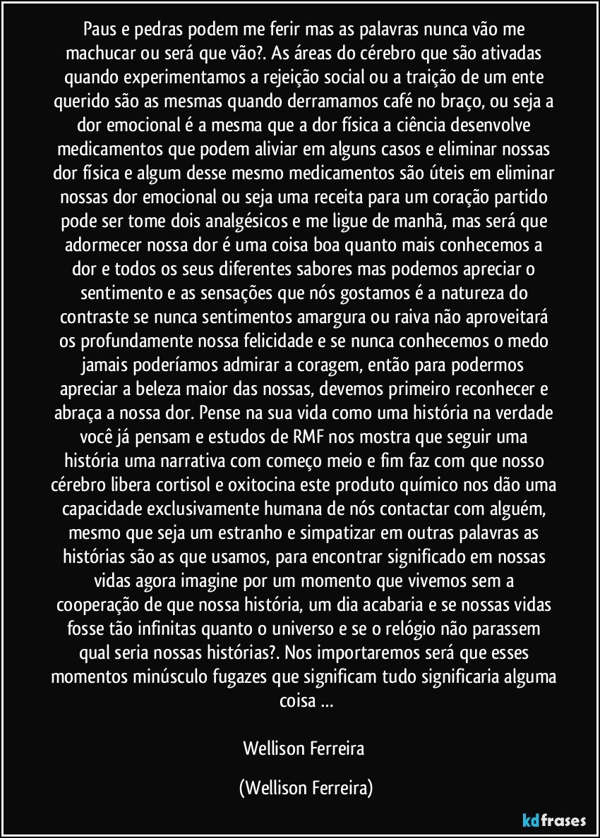 Paus e pedras podem me ferir mas as palavras nunca vão me machucar ou será que vão?. As áreas do cérebro que são ativadas quando experimentamos a rejeição social ou a traição de um ente querido são as mesmas quando derramamos café no braço, ou seja a dor emocional é a mesma que a dor física a ciência desenvolve medicamentos que podem aliviar em alguns casos e eliminar nossas dor física e algum desse mesmo medicamentos são úteis em eliminar nossas dor emocional ou seja uma receita para um coração partido pode ser tome dois analgésicos e me ligue de manhã, mas será que adormecer nossa dor é uma coisa boa quanto mais conhecemos a dor e todos os seus diferentes sabores mas podemos apreciar o sentimento e as sensações que nós gostamos é a natureza do contraste se nunca sentimentos amargura ou raiva não aproveitará os profundamente nossa felicidade e se nunca conhecemos o medo jamais poderíamos admirar a coragem, então para podermos apreciar a beleza maior das nossas, devemos primeiro reconhecer e abraça a nossa dor. Pense na sua vida como uma história na verdade você já pensam e estudos de RMF nos mostra que seguir uma história uma narrativa com começo meio e fim faz com que nosso cérebro libera cortisol e oxitocina este produto químico nos dão uma capacidade exclusivamente humana de nós contactar com alguém, mesmo que seja um estranho e simpatizar em outras palavras as histórias são as que usamos, para encontrar significado em nossas vidas agora imagine por um momento que vivemos sem a cooperação de que nossa história, um dia acabaria e se nossas vidas fosse tão infinitas quanto o universo e se o relógio não parassem qual seria nossas histórias?. Nos importaremos será que esses momentos minúsculo fugazes que significam tudo significaria alguma coisa …

Wellison Ferreira (Wellison Ferreira)