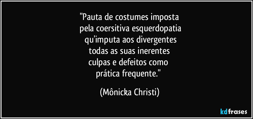 "Pauta de costumes imposta
 pela coersitiva esquerdopatia
 qu'imputa aos divergentes
 todas as suas inerentes 
culpas e defeitos como 
prática frequente." (Mônicka Christi)