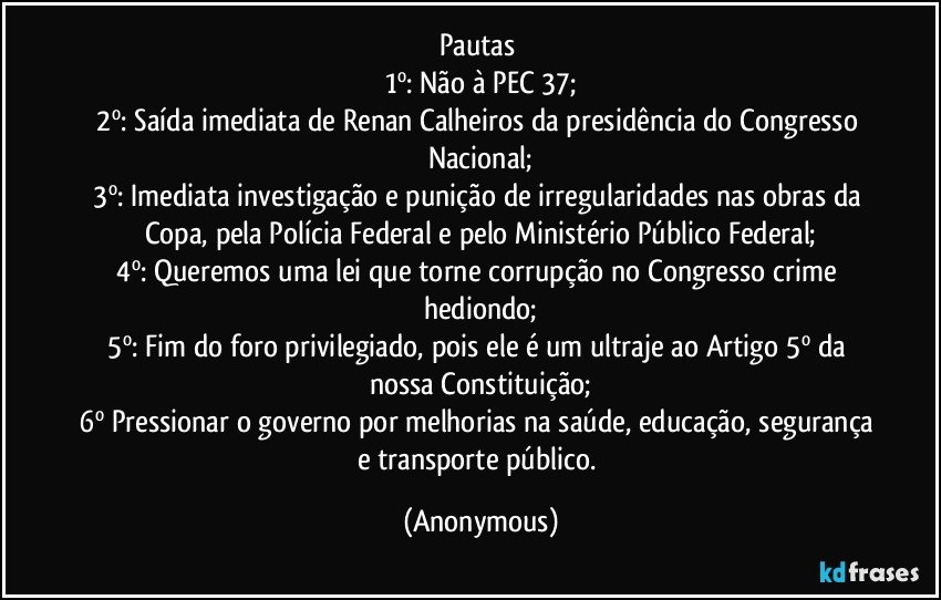 Pautas 
1º: Não à PEC 37;
2º: Saída imediata de Renan Calheiros da presidência do Congresso Nacional;
3º: Imediata investigação e punição de irregularidades nas obras da Copa, pela Polícia Federal e pelo Ministério Público Federal;
4º: Queremos uma lei que torne corrupção no Congresso crime hediondo;
5º: Fim do foro privilegiado, pois ele é um ultraje ao Artigo 5º da nossa Constituição;
6º Pressionar o governo por melhorias na saúde, educação, segurança e transporte público. (Anonymous)