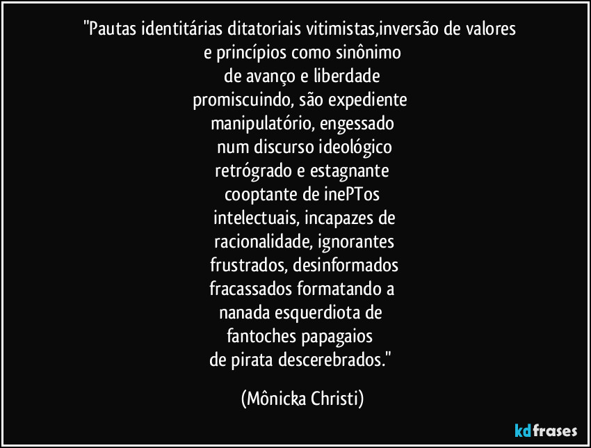 "Pautas identitárias ditatoriais vitimistas,inversão de valores 
e princípios como sinônimo
 de avanço e liberdade 
promiscuindo, são expediente 
manipulatório, engessado
 num discurso ideológico
 retrógrado e estagnante 
cooptante de inePTos
 intelectuais, incapazes de
 racionalidade, ignorantes
 frustrados, desinformados
 fracassados formatando a 
nanada esquerdiota de 
fantoches papagaios 
de pirata descerebrados." (Mônicka Christi)