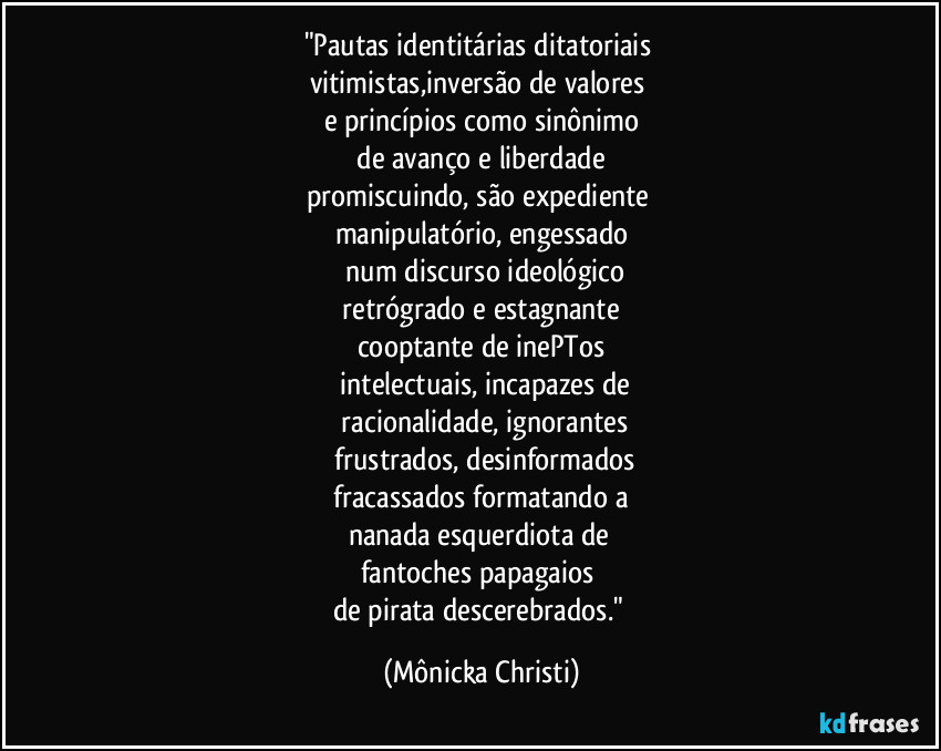 "Pautas identitárias ditatoriais 
vitimistas,inversão de valores 
e princípios como sinônimo
 de avanço e liberdade 
promiscuindo, são expediente 
manipulatório, engessado
 num discurso ideológico
 retrógrado e estagnante 
cooptante de inePTos
 intelectuais, incapazes de
 racionalidade, ignorantes
 frustrados, desinformados
 fracassados formatando a 
nanada esquerdiota de 
fantoches papagaios 
de pirata descerebrados." (Mônicka Christi)