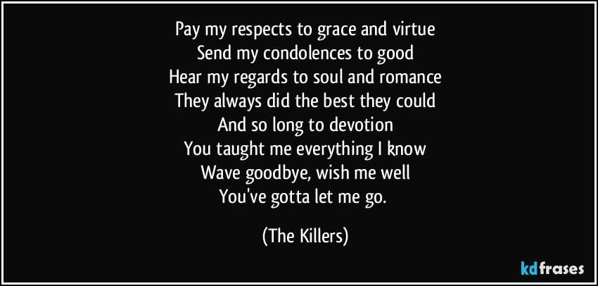 Pay my respects to grace and virtue
Send my condolences to good
Hear my regards to soul and romance
They always did the best they could
And so long to devotion
You taught me everything I know
Wave goodbye, wish me well
You've gotta let me go. (The Killers)