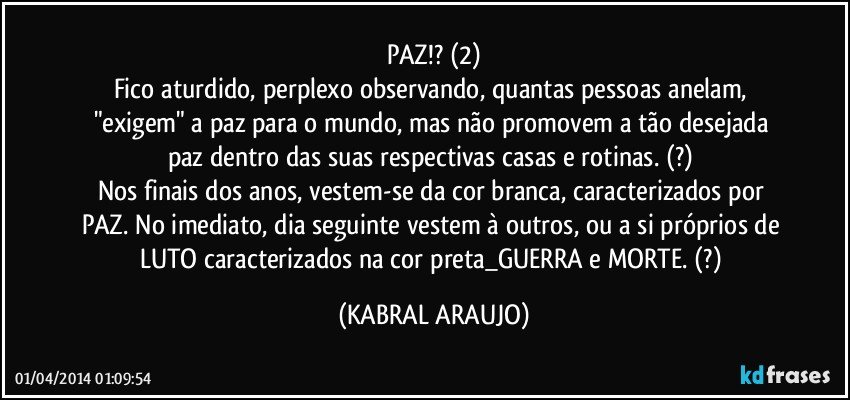 PAZ!? (2)
Fico aturdido, perplexo observando, quantas pessoas anelam, "exigem" a paz para o mundo, mas não promovem a tão desejada paz dentro das suas respectivas casas e rotinas. (?) 
Nos finais dos anos, vestem-se da cor branca, caracterizados por PAZ. No imediato, dia seguinte vestem à outros, ou a si próprios de LUTO caracterizados na cor preta_GUERRA e MORTE. (?) (KABRAL ARAUJO)