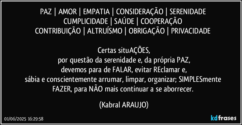 PAZ | AMOR | EMPATIA | CONSIDERAÇÃO | SERENIDADE 
CUMPLICIDADE | SAÚDE | COOPERAÇÃO 
CONTRIBUIÇÃO | ALTRUÍSMO | OBRIGAÇÃO | PRIVACIDADE 

Certas situAÇÕES,
por questão da serenidade e, da própria PAZ,
devemos para de FALAR, evitar REclamar e,
sábia e conscientemente arrumar, limpar, organizar; SIMPLESmente FAZER, para NÃO mais continuar a se aborrecer. (KABRAL ARAUJO)