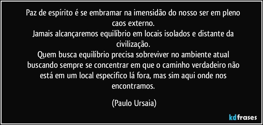 Paz de espírito é se embramar na imensidão do nosso ser em pleno caos externo. 
Jamais alcançaremos equilíbrio em locais isolados e distante da civilização. 
Quem busca equilíbrio precisa sobreviver no ambiente atual buscando sempre se concentrar em que o caminho verdadeiro não está em um local especifico lá fora, mas sim aqui onde nos encontramos. (Paulo Ursaia)