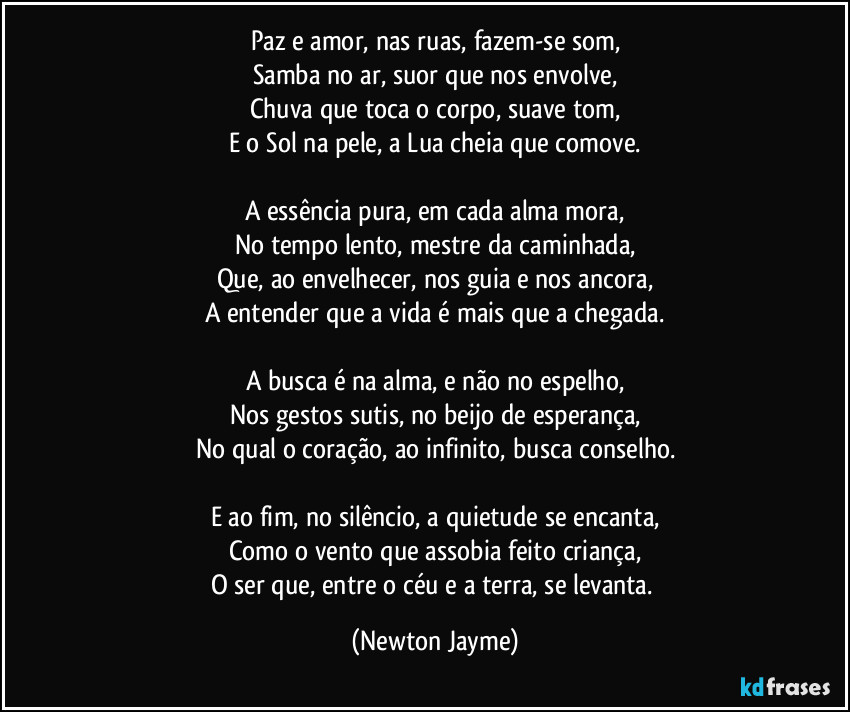 Paz e amor, nas ruas, fazem-se som,
Samba no ar, suor que nos envolve,
Chuva que toca o corpo, suave tom,
E o Sol na pele, a Lua cheia que comove.

A essência pura, em cada alma mora,
No tempo lento, mestre da caminhada,
Que, ao envelhecer, nos guia e nos ancora,
A entender que a vida é mais que a chegada.

A busca é na alma, e não no espelho,
Nos gestos sutis, no beijo de esperança,
No qual o coração, ao infinito, busca conselho.

E ao fim, no silêncio, a quietude se encanta,
Como o vento que assobia feito criança,
O ser que, entre o céu e a terra, se levanta. (Newton Jayme)