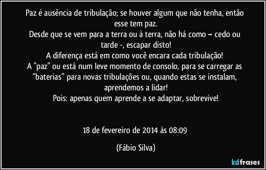 Paz é ausência de tribulação; se houver algum que não tenha, então esse tem paz.
Desde que se vem para a terra ou à terra, não há como – cedo ou tarde -, escapar disto!
A diferença está em como você encara cada tribulação! 
A "paz" ou está num leve momento de consolo, para se carregar as “baterias” para novas tribulações ou, quando estas se instalam, aprendemos a lidar!
Pois: apenas quem aprende a se adaptar, sobrevive!


18 de fevereiro de 2014 às 08:09 (Fábio Silva)