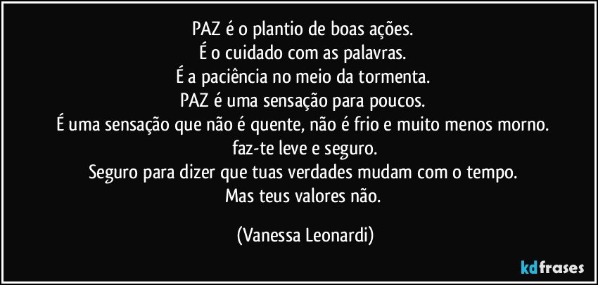 PAZ é o plantio de boas ações. 
É o cuidado com as palavras. 
É a paciência no meio da tormenta. 
PAZ é uma sensação para poucos. 
É uma sensação que não é quente, não é frio e muito menos morno. 
 faz-te leve e seguro. 
Seguro para dizer que tuas verdades mudam com o tempo. 
Mas teus valores não. (Vanessa Leonardi)