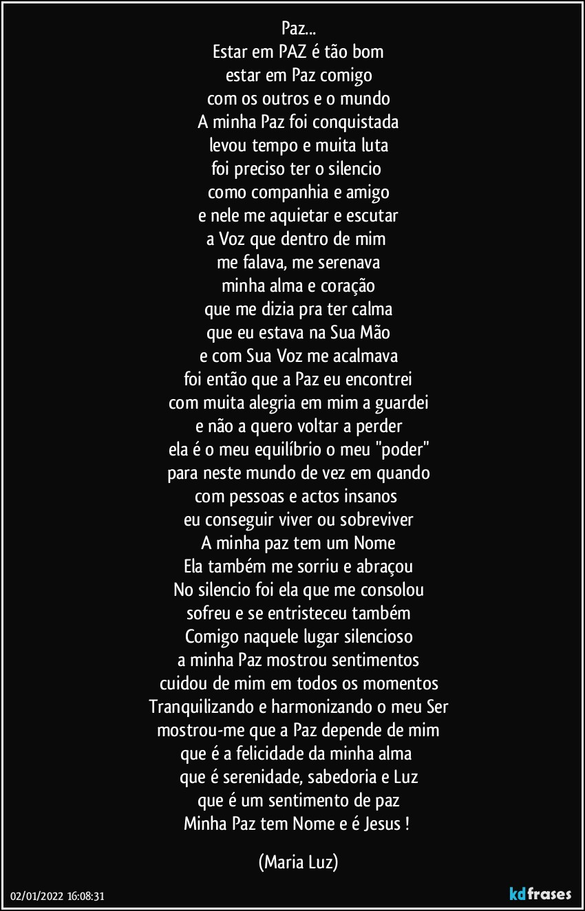 Paz...
Estar em PAZ é tão bom
estar em Paz comigo
com os outros e o mundo
A minha Paz foi conquistada
levou tempo e muita luta
foi preciso ter o silencio  
como companhia e amigo
e nele me aquietar e escutar
a Voz que dentro de mim 
me falava, me serenava
minha alma e coração
que me dizia pra ter calma
que eu estava na Sua Mão
e com Sua Voz me acalmava
foi então que a Paz eu encontrei
com muita alegria em mim a guardei
e não a quero voltar a perder
ela é o meu equilíbrio o meu "poder"
para neste mundo de vez em quando
com pessoas e actos insanos 
eu conseguir viver ou sobreviver
A minha paz tem um Nome
Ela também me sorriu e abraçou
No silencio foi ela que me consolou
sofreu e se entristeceu também
Comigo naquele lugar silencioso
a minha Paz mostrou sentimentos
cuidou de mim em todos os momentos
Tranquilizando e harmonizando o meu Ser
mostrou-me que a Paz depende de mim
que é a felicidade da minha alma 
que é serenidade, sabedoria e Luz
que é um sentimento de paz
Minha Paz tem Nome e é Jesus ! (Maria Luz)