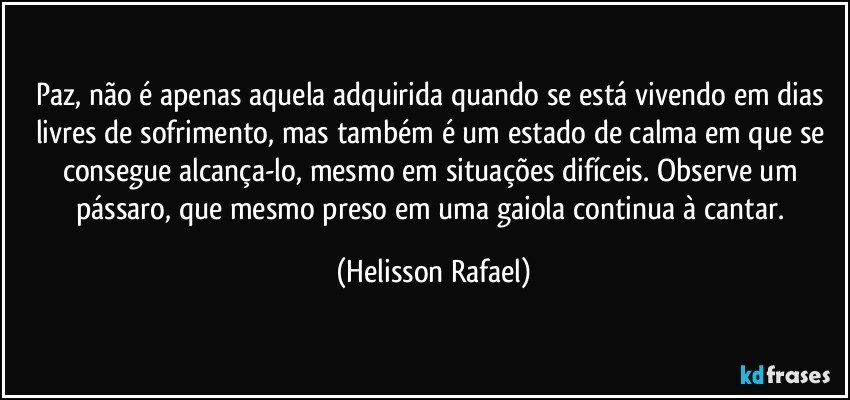 Paz, não é apenas aquela adquirida quando se está vivendo em dias livres de sofrimento, mas também é um estado de calma em que se consegue alcança-lo, mesmo em situações difíceis. Observe um pássaro, que mesmo preso em uma gaiola continua à cantar. (Helisson Rafael)